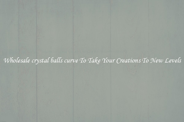 Wholesale crystal balls curve To Take Your Creations To New Levels