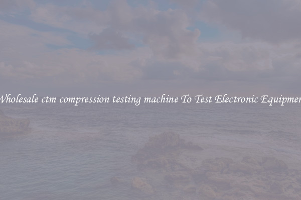 Wholesale ctm compression testing machine To Test Electronic Equipment